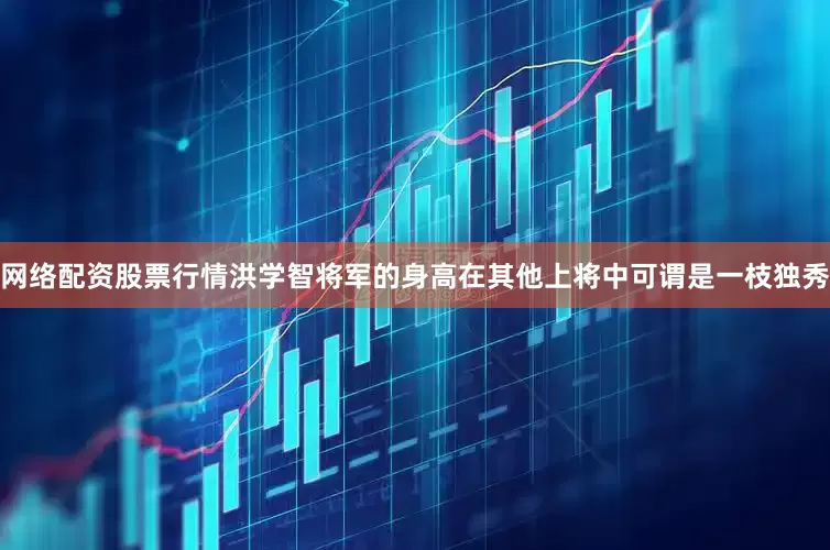 网络配资股票行情洪学智将军的身高在其他上将中可谓是一枝独秀
