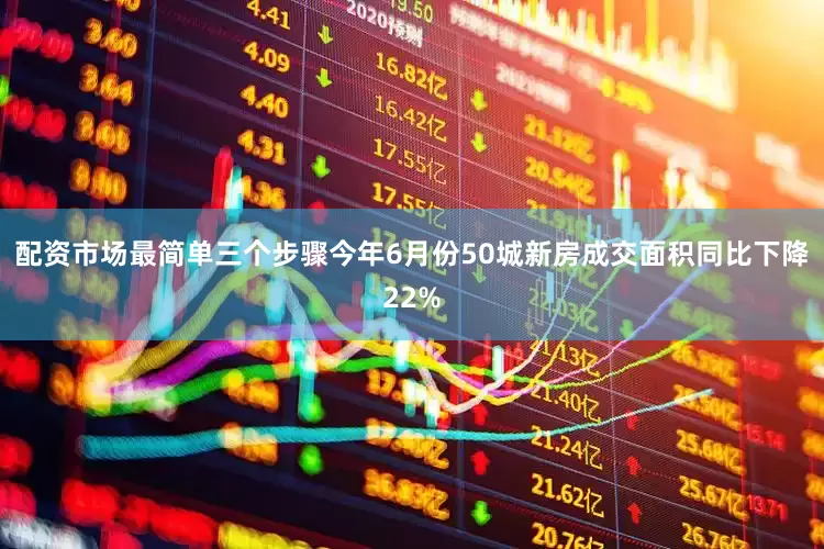 配资市场最简单三个步骤今年6月份50城新房成交面积同比下降22%