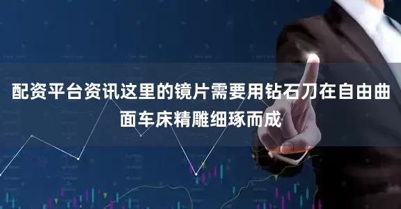 配资平台资讯这里的镜片需要用钻石刀在自由曲面车床精雕细琢而成