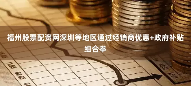 福州股票配资网深圳等地区通过经销商优惠+政府补贴组合拳
