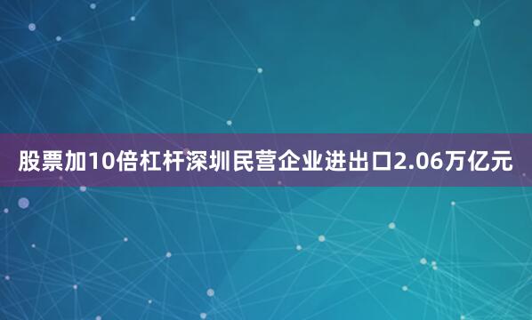 股票加10倍杠杆深圳民营企业进出口2.06万亿元